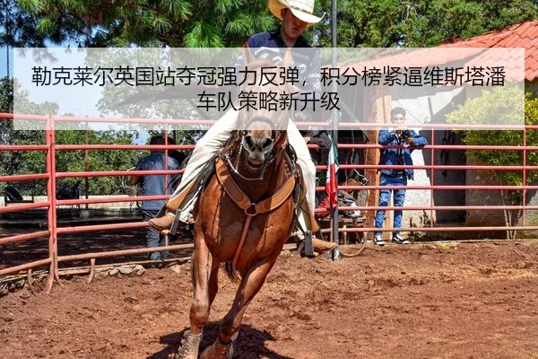 勒克莱尔英国站夺冠强力反弹，积分榜紧逼维斯塔潘车队策略新升级